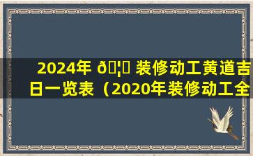 2024年 🦉 装修动工黄道吉日一览表（2020年装修动工全年最 🦍 好的吉日）